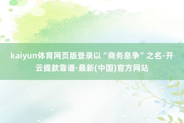 kaiyun体育网页版登录　　以“商务息争”之名-开云提款靠谱·最新(中国)官方网站