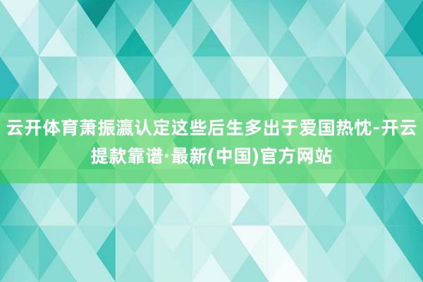 云开体育萧振瀛认定这些后生多出于爱国热忱-开云提款靠谱·最新(中国)官方网站