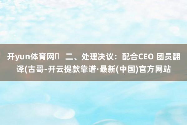 开yun体育网✅ 二、处理决议：配合CEO 团员翻译(古哥-开云提款靠谱·最新(中国)官方网站