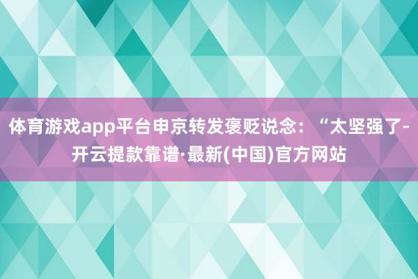 体育游戏app平台申京转发褒贬说念：“太坚强了-开云提款靠谱·最新(中国)官方网站
