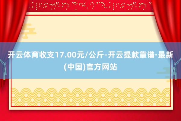 开云体育收支17.00元/公斤-开云提款靠谱·最新(中国)官方网站