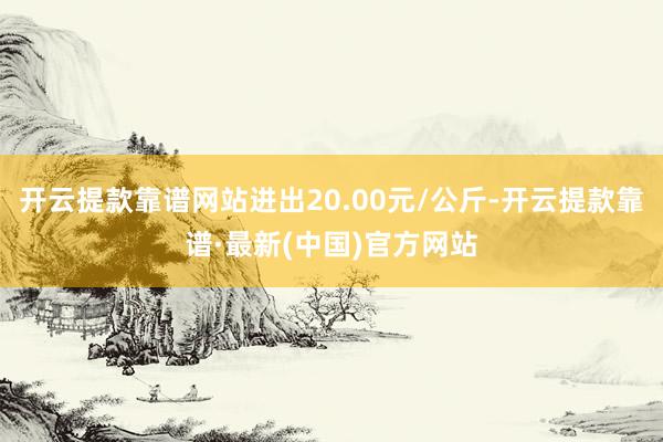开云提款靠谱网站进出20.00元/公斤-开云提款靠谱·最新(中国)官方网站