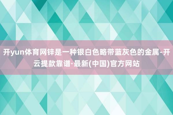 开yun体育网锌是一种银白色略带蓝灰色的金属-开云提款靠谱·最新(中国)官方网站