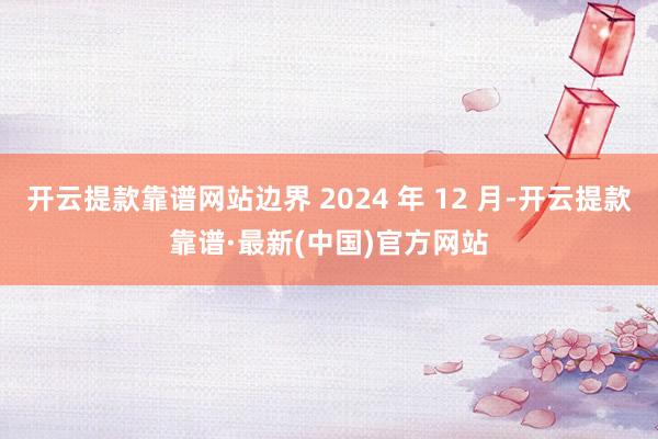 开云提款靠谱网站边界 2024 年 12 月-开云提款靠谱·最新(中国)官方网站