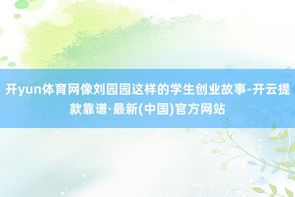 开yun体育网像刘园园这样的学生创业故事-开云提款靠谱·最新(中国)官方网站