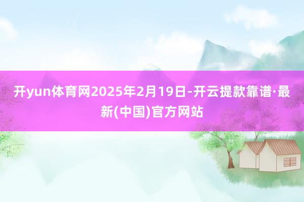 开yun体育网2025年2月19日-开云提款靠谱·最新(中国)官方网站
