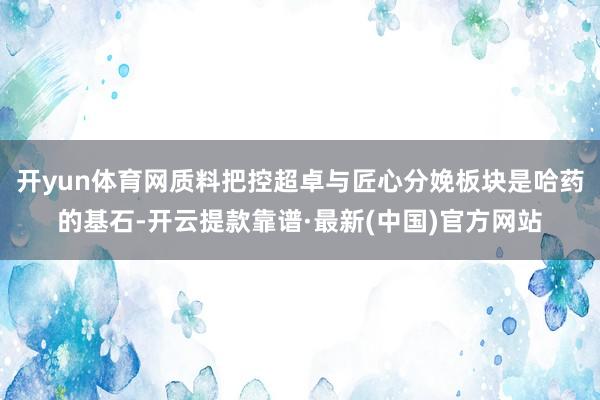 开yun体育网质料把控超卓与匠心分娩板块是哈药的基石-开云提款靠谱·最新(中国)官方网站
