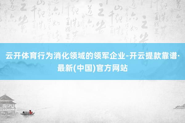 云开体育行为消化领域的领军企业-开云提款靠谱·最新(中国)官方网站