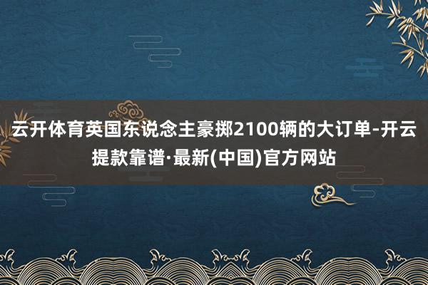 云开体育英国东说念主豪掷2100辆的大订单-开云提款靠谱·最新(中国)官方网站