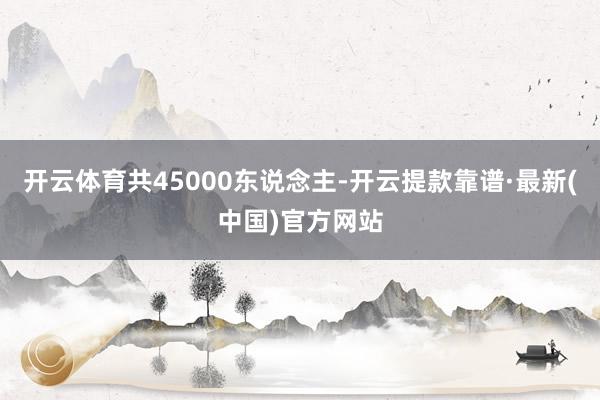 开云体育共45000东说念主-开云提款靠谱·最新(中国)官方网站