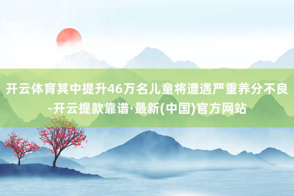 开云体育其中提升46万名儿童将遭遇严重养分不良-开云提款靠谱·最新(中国)官方网站
