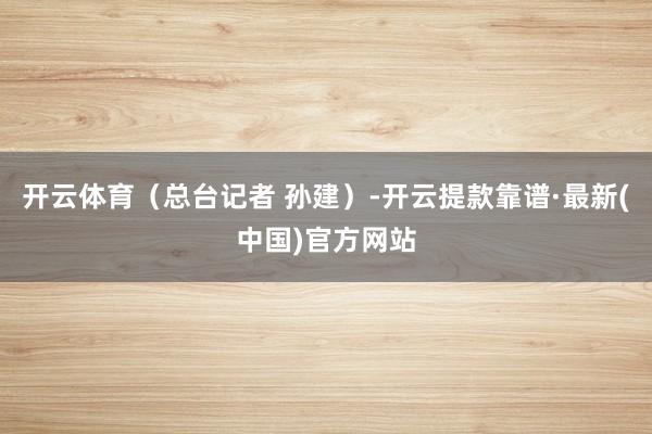 开云体育（总台记者 孙建）-开云提款靠谱·最新(中国)官方网站