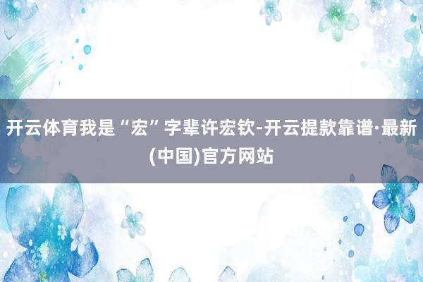 开云体育我是“宏”字辈许宏钦-开云提款靠谱·最新(中国)官方网站