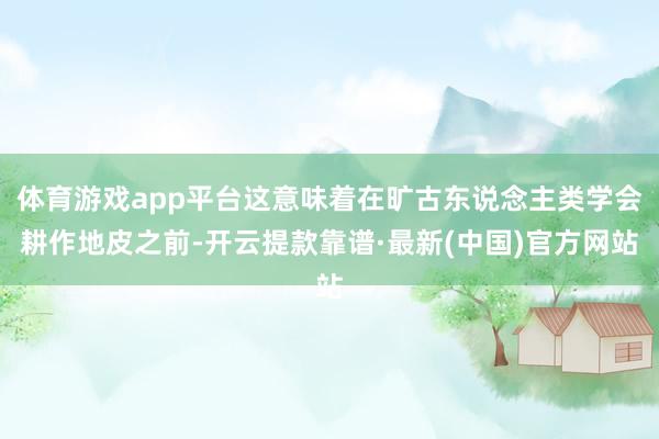 体育游戏app平台这意味着在旷古东说念主类学会耕作地皮之前-开云提款靠谱·最新(中国)官方网站