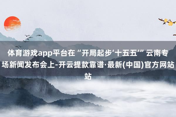 体育游戏app平台在“开局起步‘十五五’”云南专场新闻发布会上-开云提款靠谱·最新(中国)官方网站