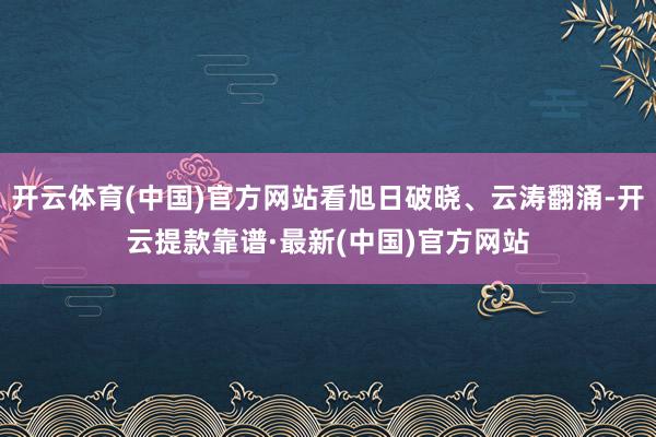 开云体育(中国)官方网站看旭日破晓、云涛翻涌-开云提款靠谱·最新(中国)官方网站