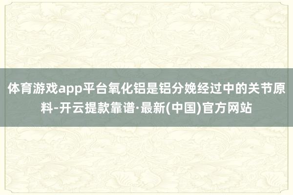 体育游戏app平台氧化铝是铝分娩经过中的关节原料-开云提款靠谱·最新(中国)官方网站