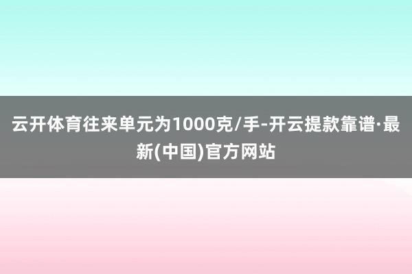 云开体育往来单元为1000克/手-开云提款靠谱·最新(中国)官方网站
