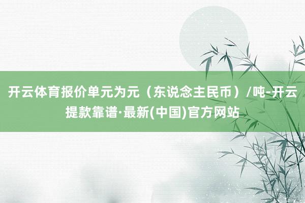 开云体育报价单元为元（东说念主民币）/吨-开云提款靠谱·最新(中国)官方网站