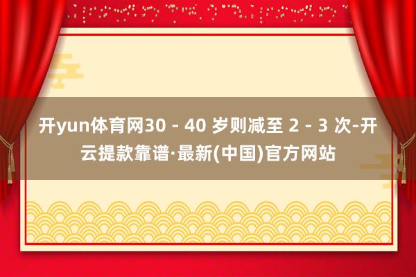 开yun体育网30 - 40 岁则减至 2 - 3 次-开云提款靠谱·最新(中国)官方网站