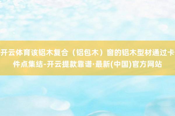 开云体育该铝木复合（铝包木）窗的铝木型材通过卡件点集结-开云提款靠谱·最新(中国)官方网站
