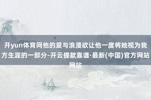 开yun体育网他的爱与浪漫欲让他一度将她视为我方生涯的一部分-开云提款靠谱·最新(中国)官方网站